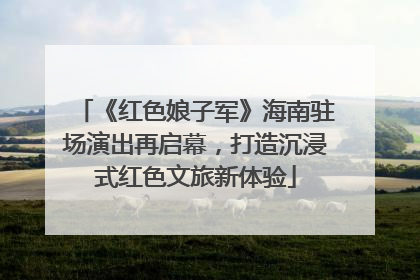 《红色娘子军》海南驻场演出再启幕，打造沉浸式红色文旅新体验