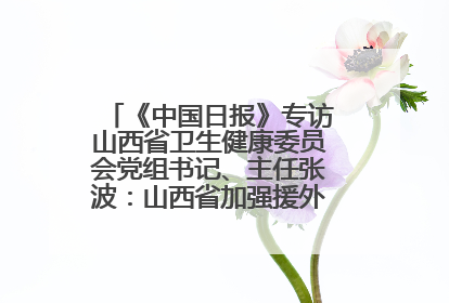 《中国日报》专访山西省卫生健康委员会党组书记、主任张波：山西省加强援外医疗工作 构建中非卫生健康共同体