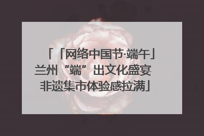 「网络中国节·端午」兰州“端”出文化盛宴 非遗集市体验感拉满