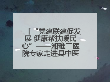 “党建联建促发展 健康帮扶暖民心”——湘雅二医院专家走进县中医医院开展健康帮扶活动