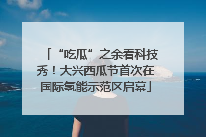 “吃瓜”之余看科技秀！大兴西瓜节首次在国际氢能示范区启幕