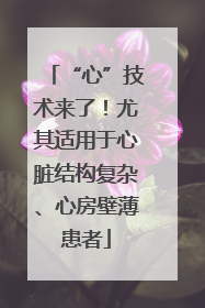 “心”技术来了！尤其适用于心脏结构复杂、心房壁薄患者