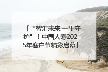 “智汇未来 一生守护”！中国人寿2025年客户节精彩启幕