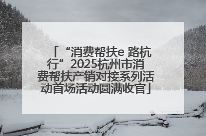 “消费帮扶e 路杭行”2025杭州市消费帮扶产销对接系列活动首场活动圆满收官