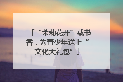 “茉莉花开”载书香，为青少年送上“文化大礼包”