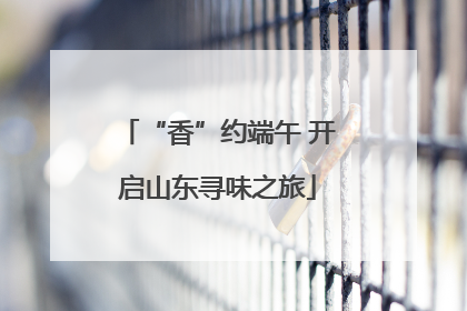 “香”约端午 开启山东寻味之旅