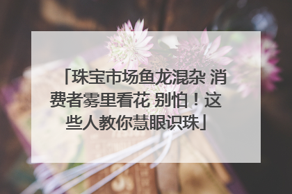珠宝市场鱼龙混杂 消费者雾里看花 别怕！这些人教你慧眼识珠