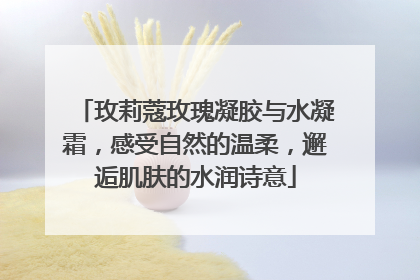 玫莉蔻玫瑰凝胶与水凝霜，感受自然的温柔，邂逅肌肤的水润诗意