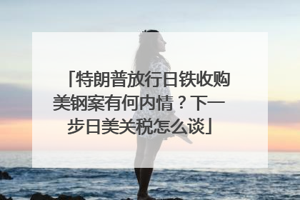 特朗普放行日铁收购美钢案有何内情？下一步日美关税怎么谈