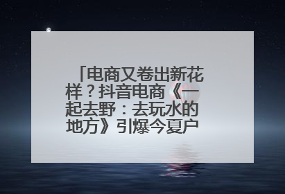 电商又卷出新花样？抖音电商《一起去野：去玩水的地方》引爆今夏户外运动种草热潮