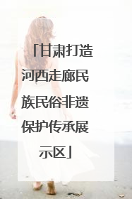 甘肃打造河西走廊民族民俗非遗保护传承展示区
