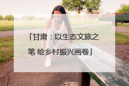 甘肃：以生态文旅之笔 绘乡村振兴画卷