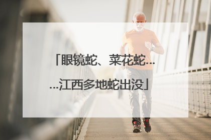 眼镜蛇、菜花蛇……江西多地蛇出没