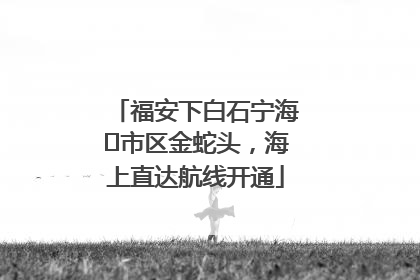 福安下白石宁海⇆市区金蛇头，海上直达航线开通