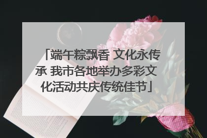 端午粽飘香 文化永传承 我市各地举办多彩文化活动共庆传统佳节