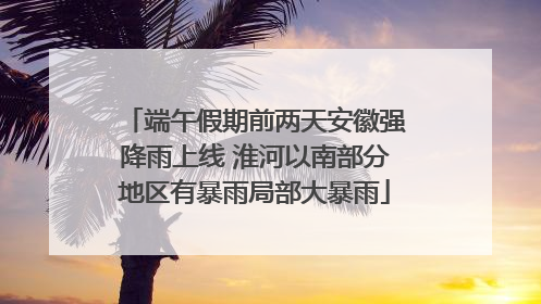 端午假期前两天安徽强降雨上线 淮河以南部分地区有暴雨局部大暴雨