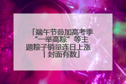 端午节叠加高考季 “一举高粽”等主题粽子销量连日上涨丨封面有数