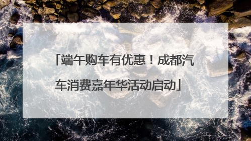 端午购车有优惠！成都汽车消费嘉年华活动启动