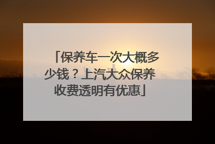 保养车一次大概多少钱？上汽大众保养收费透明有优惠