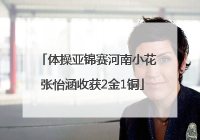 体操亚锦赛河南小花张怡涵收获2金1铜