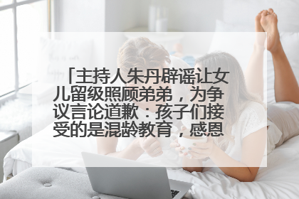 主持人朱丹辟谣让女儿留级照顾弟弟，为争议言论道歉：孩子们接受的是混龄教育，感恩每一条批评