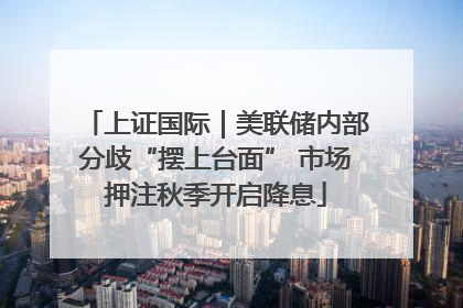 上证国际｜美联储内部分歧“摆上台面” 市场押注秋季开启降息