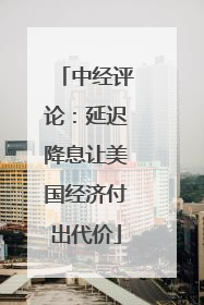 中经评论：延迟降息让美国经济付出代价