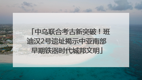 中乌联合考古新突破！班迪汉2号遗址揭示中亚南部早期铁器时代城邦文明