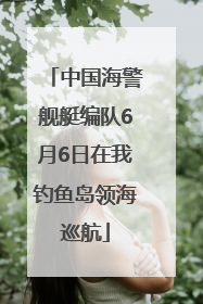 中国海警舰艇编队6月6日在我钓鱼岛领海巡航