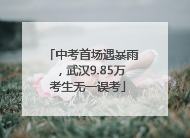 中考首场遇暴雨，武汉9.85万考生无一误考
