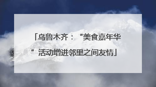 乌鲁木齐：“美食嘉年华”活动增进邻里之间友情