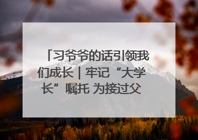 习爷爷的话引领我们成长｜牢记“大学长”嘱托 为接过父辈接力棒全力以赴