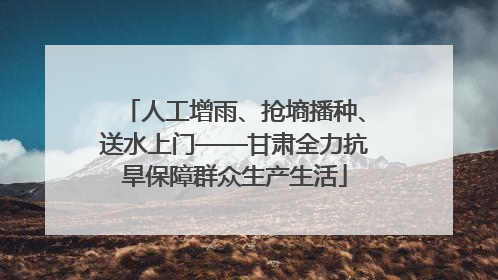 人工增雨、抢墒播种、送水上门——甘肃全力抗旱保障群众生产生活