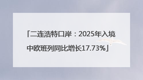 二连浩特口岸：2025年入境中欧班列同比增长17.73%