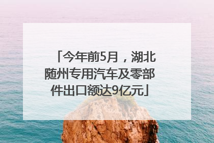 今年前5月，湖北随州专用汽车及零部件出口额达9亿元