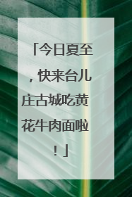 今日夏至，快来台儿庄古城吃黄花牛肉面啦！