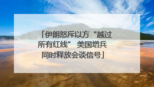 伊朗怒斥以方“越过所有红线” 美国增兵同时释放会谈信号