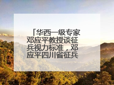 华西一级专家邓应平教授谈征兵视力标准，邓应平四川省征兵办眼科负责人