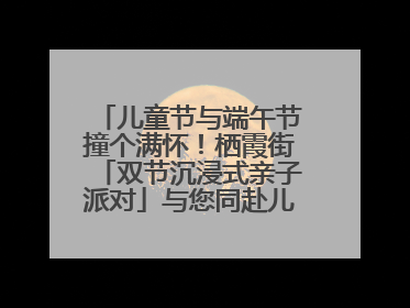 儿童节与端午节撞个满怀！栖霞街「双节沉浸式亲子派对」与您同赴儿时之约