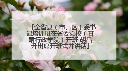 全省县（市、区）委书记培训班在省委党校（甘肃行政学院）开班 胡昌升出席开班式并讲话