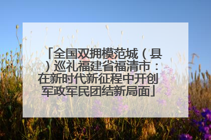 全国双拥模范城（县）巡礼福建省福清市：在新时代新征程中开创军政军民团结新局面
