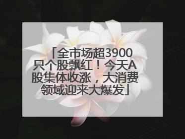 全市场超3900只个股飘红！今天A股集体收涨，大消费领域迎来大爆发
