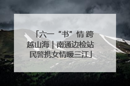 六一“书”情 跨越山海｜南通边检站民警携女情暖三江