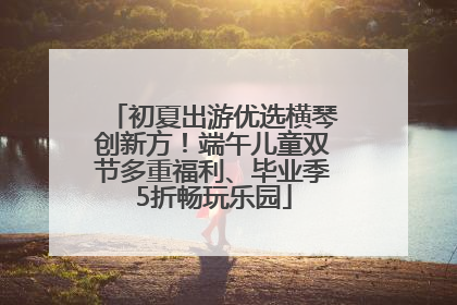 初夏出游优选横琴创新方！端午儿童双节多重福利、毕业季5折畅玩乐园
