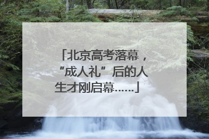 北京高考落幕，“成人礼”后的人生才刚启幕……