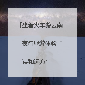 坐着火车游云南：夜行昼游体验“诗和远方”