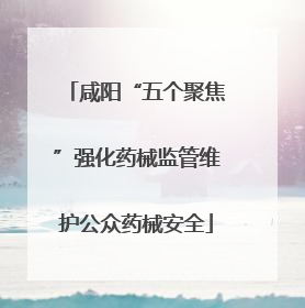 咸阳“五个聚焦”强化药械监管维护公众药械安全