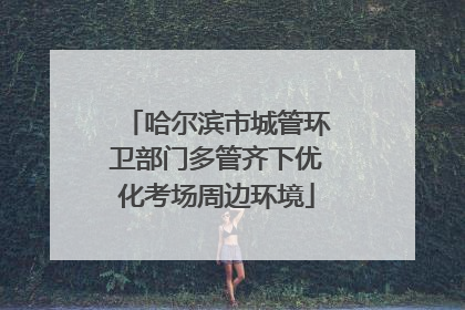 哈尔滨市城管环卫部门多管齐下优化考场周边环境