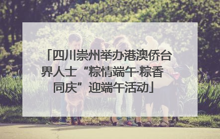 四川崇州举办港澳侨台界人士“粽情端午·粽香同庆”迎端午活动