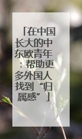 在中国长大的中东欧青年：帮助更多外国人找到“归属感”